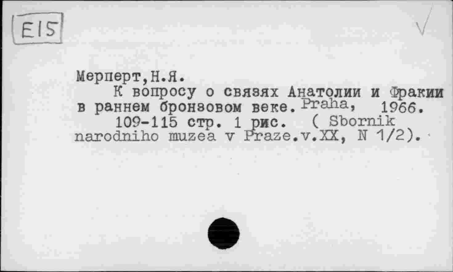 ﻿!ТГ?
I __1
Мерперт,Н.Я.
К вопросу о связях Анатолии и Фракии в раннем бронзовом веке. Praha, 1966.
109-115 стр. 1 рис. ( Sbornik narodniho muzea v Praze.v.XX, N 1/2).